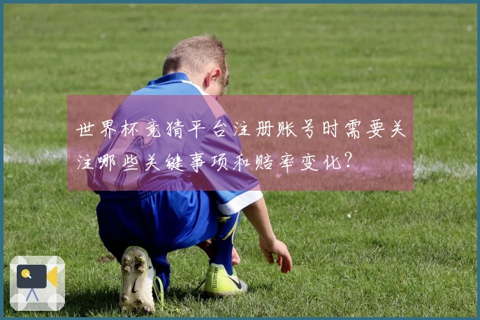 世界杯竞猜平台注册账号时需要关注哪些关键事项和赔率变化？