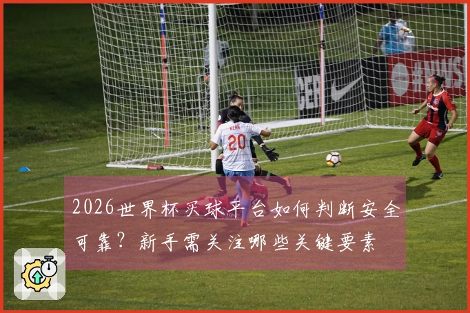 2026世界杯买球平台如何判断安全可靠？新手需关注哪些关键要素
